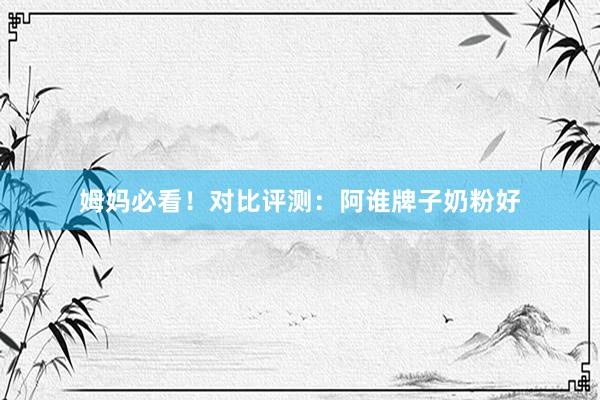 姆妈必看！对比评测：阿谁牌子奶粉好