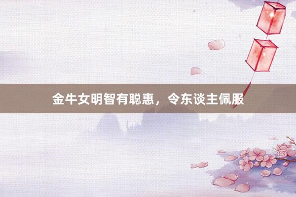 金牛女明智有聪惠，令东谈主佩服